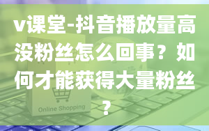 v课堂-抖音播放量高没粉丝怎么回事？如何才能获得大量粉丝？