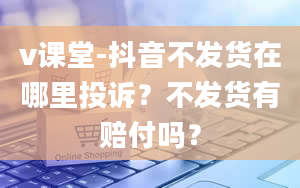 v课堂-抖音不发货在哪里投诉？不发货有赔付吗？