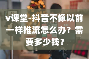 v课堂-抖音不像以前一样推流怎么办？需要多少钱？