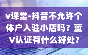 v课堂-抖音不允许个体户入驻小店吗？蓝V认证有什么好处？