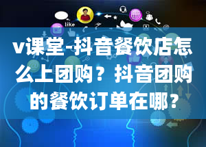 v课堂-抖音餐饮店怎么上团购？抖音团购的餐饮订单在哪？