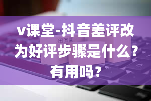 v课堂-抖音差评改为好评步骤是什么？有用吗？