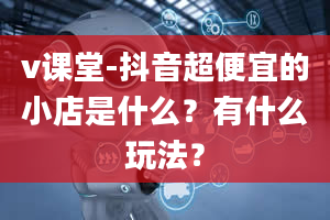 v课堂-抖音超便宜的小店是什么？有什么玩法？