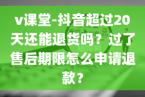 v课堂-抖音超过20天还能退货吗？过了售后期限怎么申请退款？