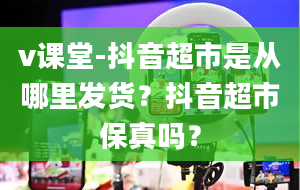 v课堂-抖音超市是从哪里发货？抖音超市保真吗？