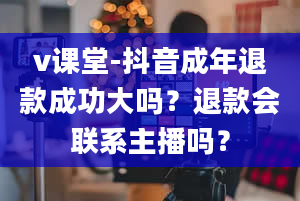 v课堂-抖音成年退款成功大吗？退款会联系主播吗？