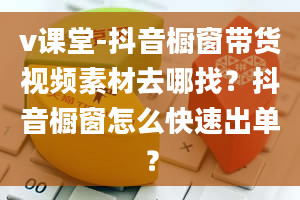 v课堂-抖音橱窗带货视频素材去哪找？抖音橱窗怎么快速出单？