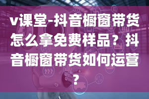 v课堂-抖音橱窗带货怎么拿免费样品？抖音橱窗带货如何运营？