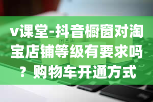 v课堂-抖音橱窗对淘宝店铺等级有要求吗？购物车开通方式