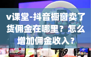 v课堂-抖音橱窗卖了货佣金在哪里？怎么增加佣金收入？