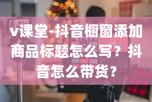 v课堂-抖音橱窗添加商品标题怎么写？抖音怎么带货？