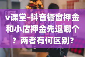 v课堂-抖音橱窗押金和小店押金先退哪个？两者有何区别？