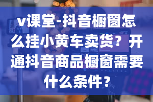 v课堂-抖音橱窗怎么挂小黄车卖货？开通抖音商品橱窗需要什么条件？