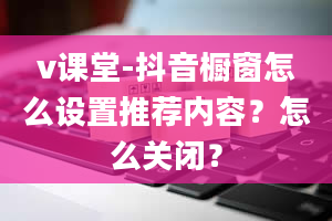 v课堂-抖音橱窗怎么设置推荐内容？怎么关闭？