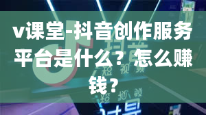 v课堂-抖音创作服务平台是什么？怎么赚钱？