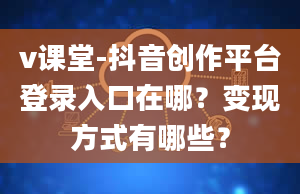 v课堂-抖音创作平台登录入口在哪？变现方式有哪些？