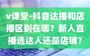 v课堂-抖音达播和店播区别在哪？新人直播选达人还是店铺？