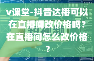 v课堂-抖音达播可以在直播间改价格吗？在直播间怎么改价格？