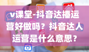 v课堂-抖音达播运营好做吗？抖音达人运营是什么意思？