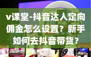 v课堂-抖音达人定向佣金怎么设置？新手如何去抖音带货？