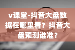 v课堂-抖音大盘数据在哪里看？抖音大盘预测谁准？