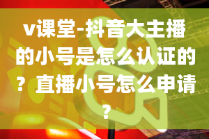 v课堂-抖音大主播的小号是怎么认证的？直播小号怎么申请？