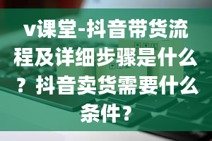 v课堂-抖音带货流程及详细步骤是什么？抖音卖货需要什么条件？