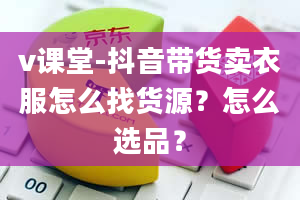 v课堂-抖音带货卖衣服怎么找货源？怎么选品？