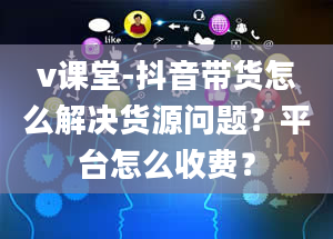 v课堂-抖音带货怎么解决货源问题？平台怎么收费？