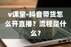 v课堂-抖音带货怎么开直播？流程是什么？