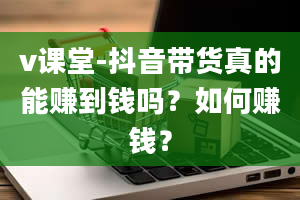 v课堂-抖音带货真的能赚到钱吗？如何赚钱？