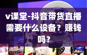 v课堂-抖音带货直播需要什么设备？赚钱吗？