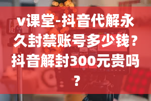 v课堂-抖音代解永久封禁账号多少钱？抖音解封300元贵吗？