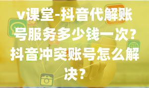 v课堂-抖音代解账号服务多少钱一次？抖音冲突账号怎么解决？