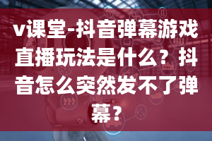 v课堂-抖音弹幕游戏直播玩法是什么？抖音怎么突然发不了弹幕？