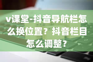 v课堂-抖音导航栏怎么换位置？抖音栏目怎么调整？