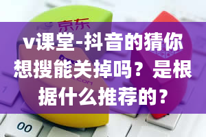 v课堂-抖音的猜你想搜能关掉吗？是根据什么推荐的？