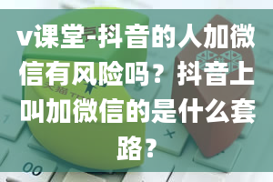 v课堂-抖音的人加微信有风险吗？抖音上叫加微信的是什么套路？