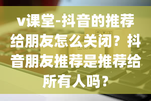 v课堂-抖音的推荐给朋友怎么关闭？抖音朋友推荐是推荐给所有人吗？