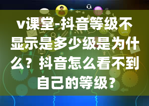 v课堂-抖音等级不显示是多少级是为什么？抖音怎么看不到自己的等级？