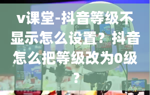 v课堂-抖音等级不显示怎么设置？抖音怎么把等级改为0级？