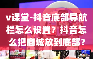 v课堂-抖音底部导航栏怎么设置？抖音怎么把商城放到底部？