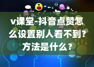 v课堂-抖音点赞怎么设置别人看不到？方法是什么？