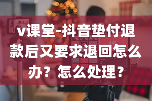 v课堂-抖音垫付退款后又要求退回怎么办？怎么处理？