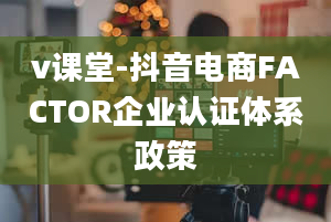 v课堂-抖音电商FACTOR企业认证体系政策