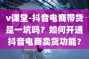 v课堂-抖音电商带货是一坑吗？如何开通抖音电商卖货功能？