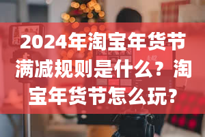 2024年淘宝年货节满减规则是什么？淘宝年货节怎么玩？