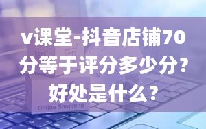 v课堂-抖音店铺70分等于评分多少分？好处是什么？