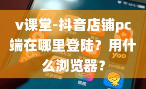 v课堂-抖音店铺pc端在哪里登陆？用什么浏览器？