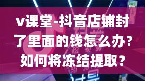 v课堂-抖音店铺封了里面的钱怎么办？如何将冻结提取？